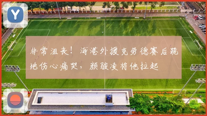 非常沮丧！海港外援克劳德赛后跪地伤心痛哭，颜骏凌将他拉起