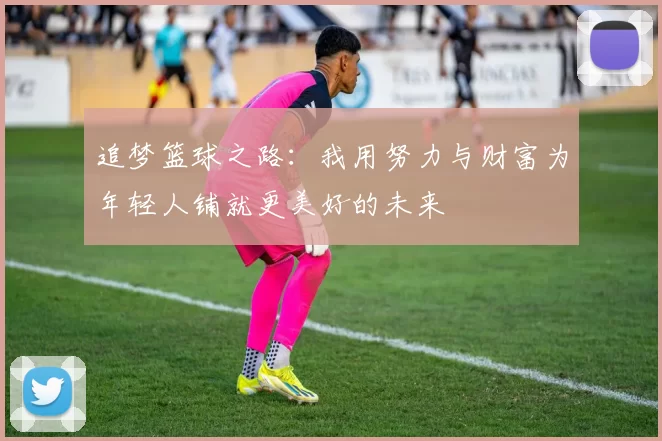 追梦篮球之路：我用努力与财富为年轻人铺就更美好的未来