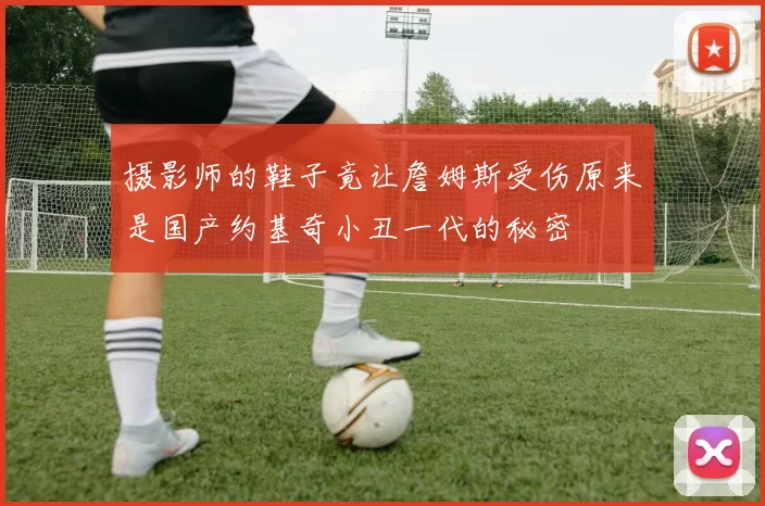 摄影师的鞋子竟让詹姆斯受伤原来是国产约基奇小丑一代的秘密