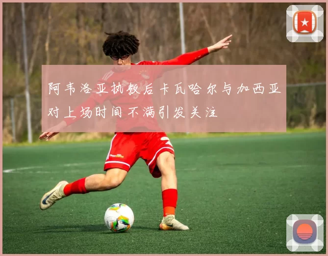 阿韦洛亚执教后卡瓦哈尔与加西亚对上场时间不满引发关注