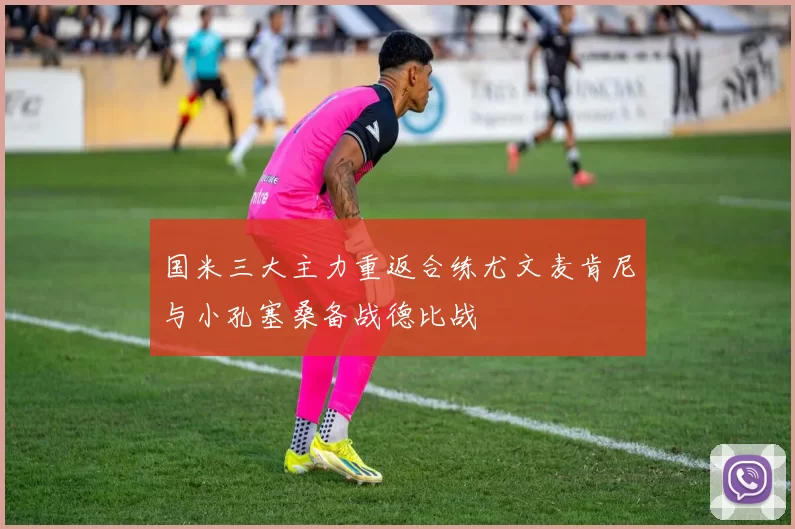 国米三大主力重返合练尤文麦肯尼与小孔塞桑备战德比战