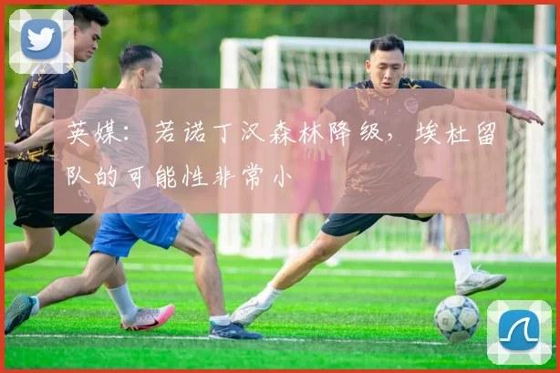 英媒：若诺丁汉森林降级，埃杜留队的可能性非常小