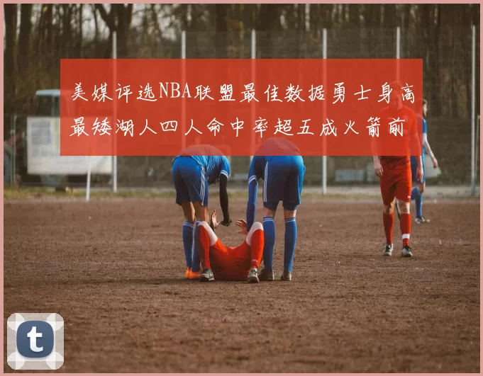 美媒评选NBA联盟最佳数据勇士身高最矮湖人四人命中率超五成火箭前场篮板率显优势