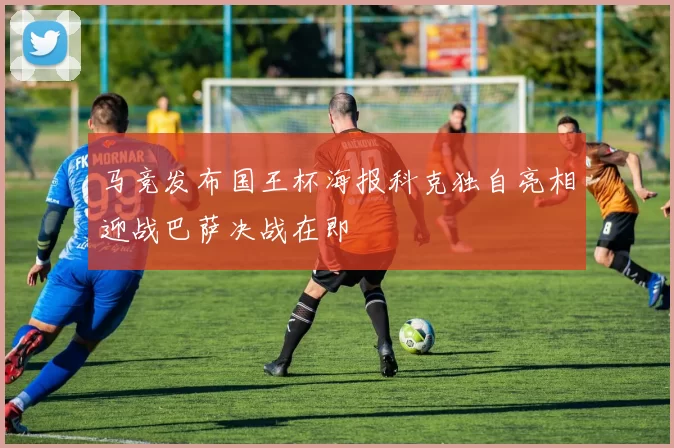 马竞发布国王杯海报科克独自亮相迎战巴萨决战在即