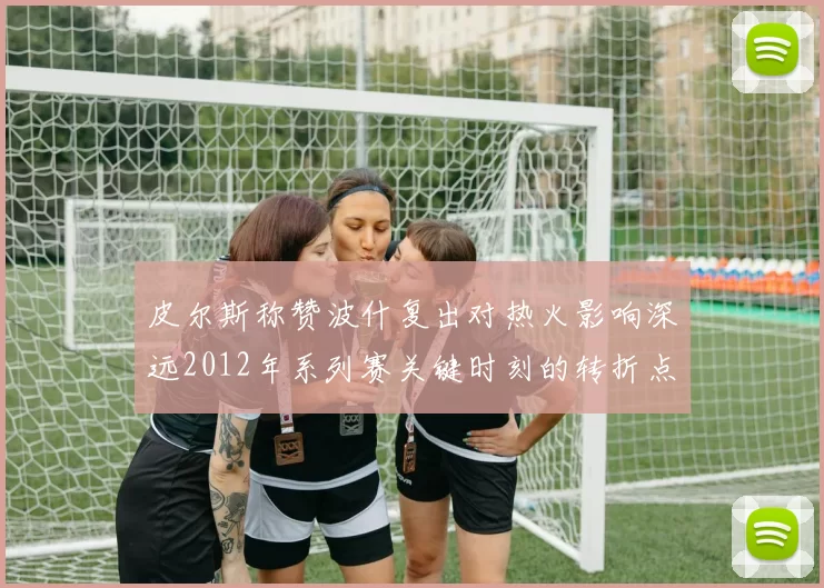 皮尔斯称赞波什复出对热火影响深远2012年系列赛关键时刻的转折点