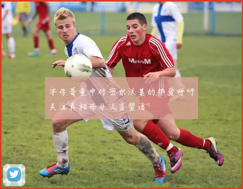 字母哥重申对密尔沃基的热爱呼吁关注真相而非流言蜚语