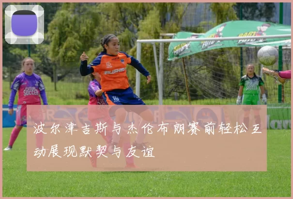 波尔津吉斯与杰伦布朗赛前轻松互动展现默契与友谊