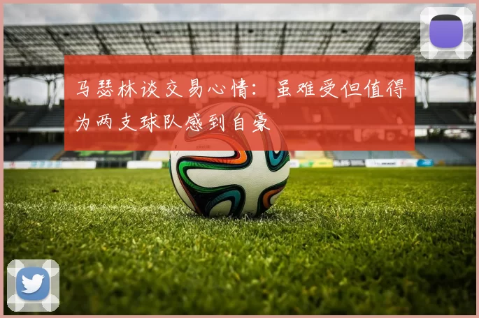 马瑟林谈交易心情：虽难受但值得为两支球队感到自豪