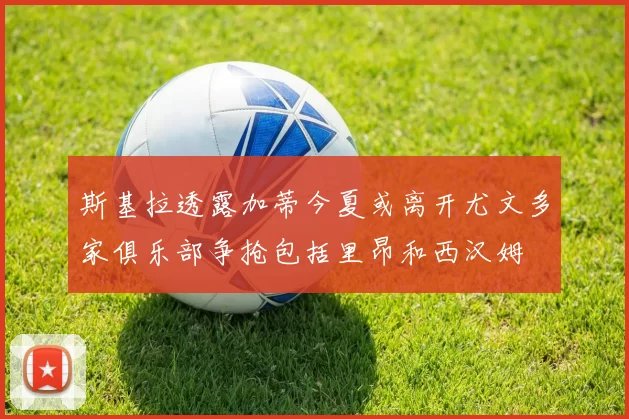 斯基拉透露加蒂今夏或离开尤文多家俱乐部争抢包括里昂和西汉姆