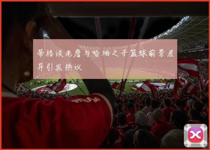 蒂格谈老詹与哈珀之子篮球前景差异引发热议
