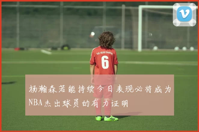 杨瀚森若能持续今日表现必将成为NBA杰出球员的有力证明