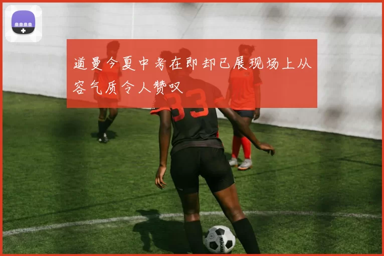 道曼今夏中考在即却已展现场上从容气质令人赞叹