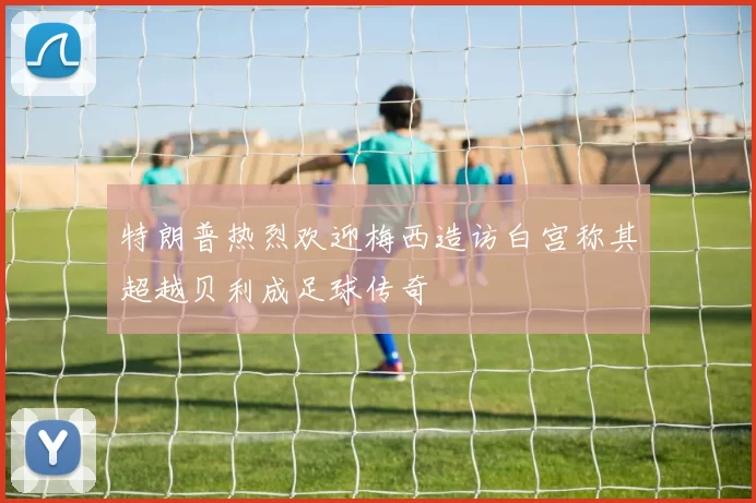 特朗普热烈欢迎梅西造访白宫称其超越贝利成足球传奇