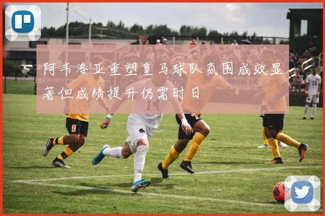阿韦洛亚重塑皇马球队氛围成效显著但成绩提升仍需时日