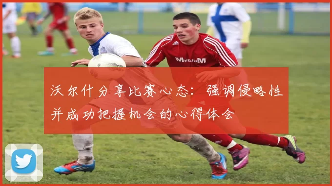 沃尔什分享比赛心态：强调侵略性并成功把握机会的心得体会