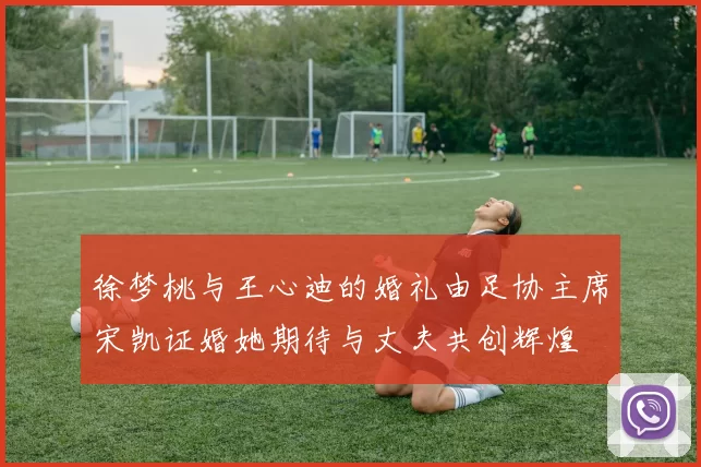 徐梦桃与王心迪的婚礼由足协主席宋凯证婚她期待与丈夫共创辉煌