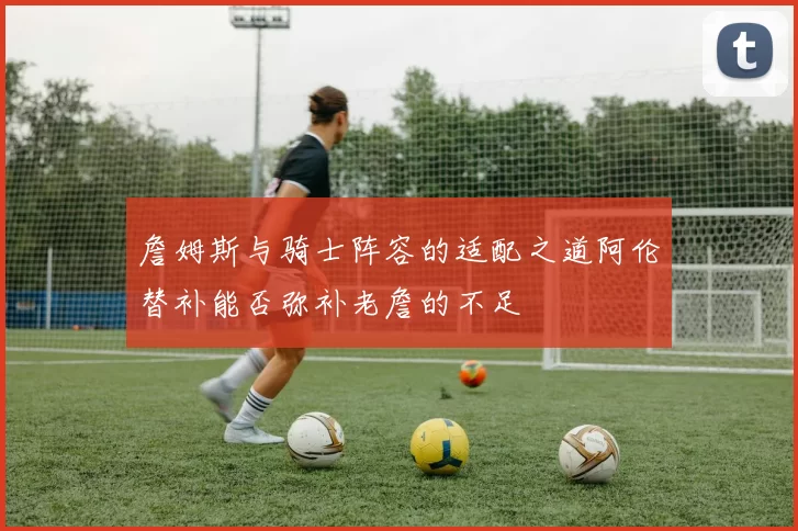 詹姆斯与骑士阵容的适配之道阿伦替补能否弥补老詹的不足