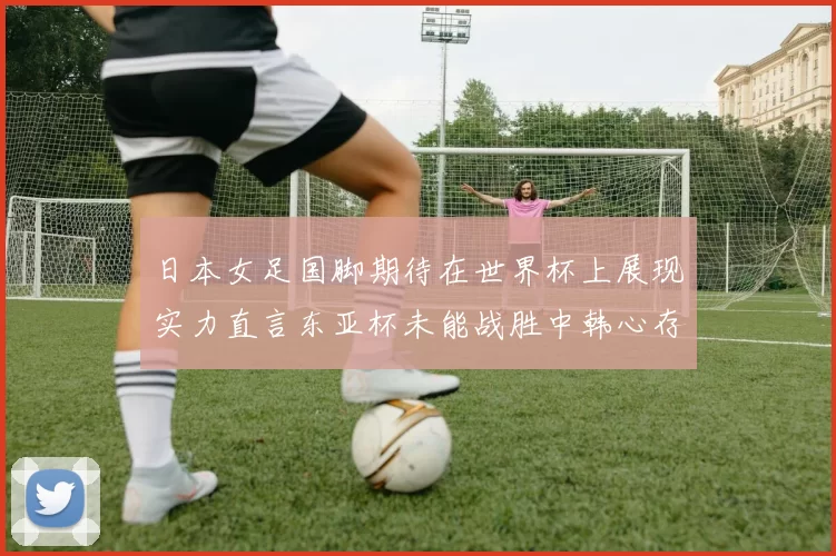 日本女足国脚期待在世界杯上展现实力直言东亚杯未能战胜中韩心存不甘