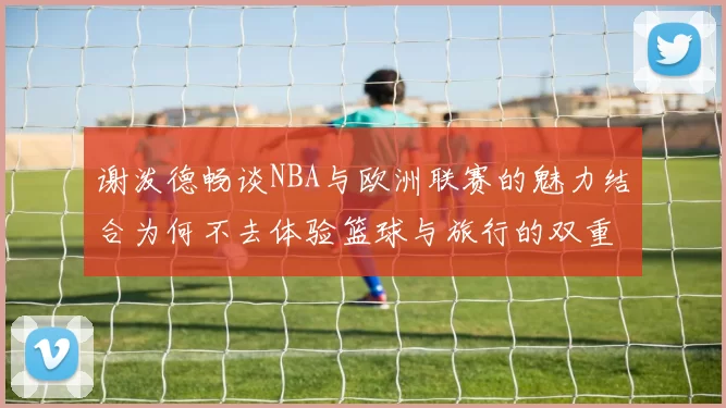 谢泼德畅谈NBA与欧洲联赛的魅力结合为何不去体验篮球与旅行的双重乐趣