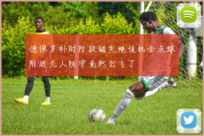 德保罗补时阶段错失绝佳机会点球附近无人防守竟然打飞了