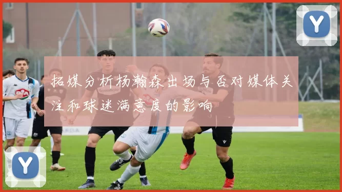 拓媒分析杨瀚森出场与否对媒体关注和球迷满意度的影响