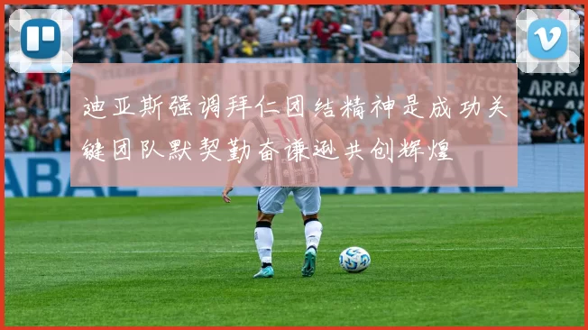 迪亚斯强调拜仁团结精神是成功关键团队默契勤奋谦逊共创辉煌