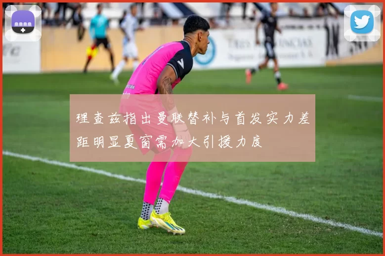 理查兹指出曼联替补与首发实力差距明显夏窗需加大引援力度