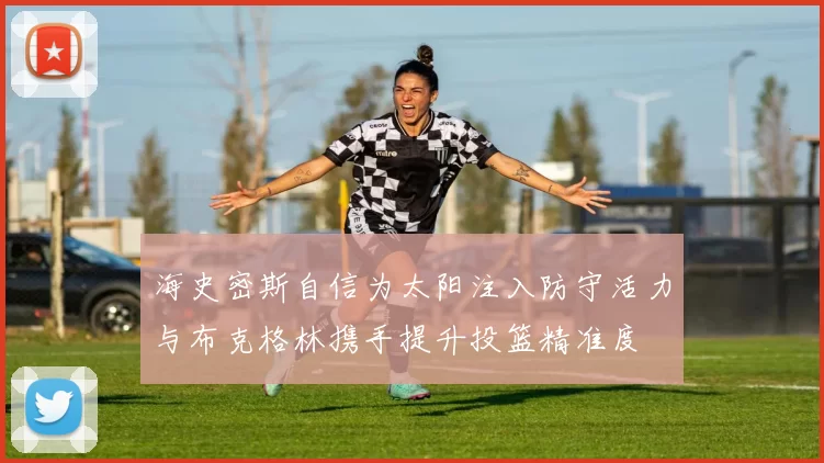 海史密斯自信为太阳注入防守活力与布克格林携手提升投篮精准度